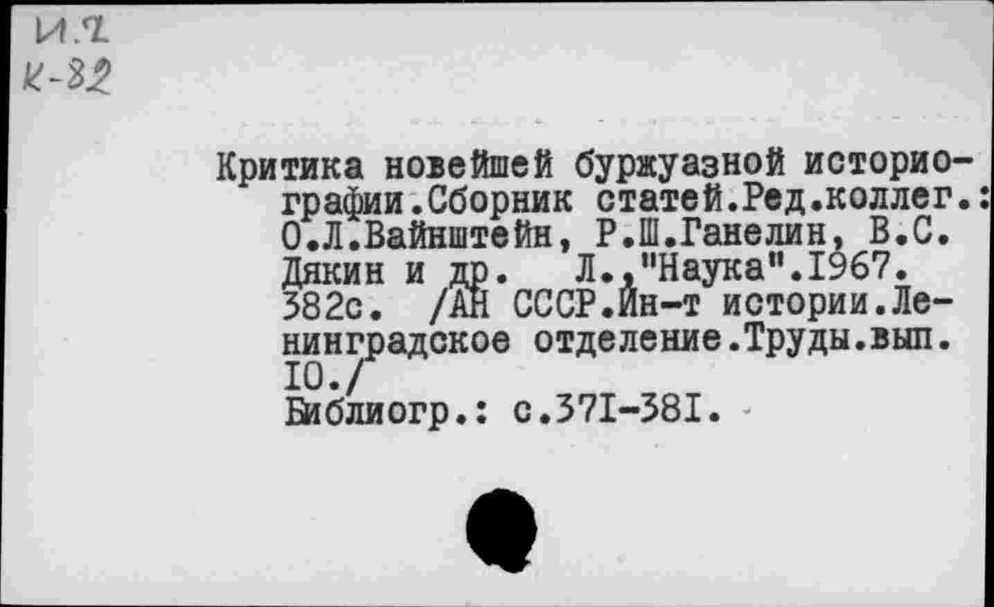 ﻿И.7.
1&32
Критика новейшей буржуазной историографии .Сборник статей.Ред.коллег. 0.Л.Вайнштейн, Р.1П.Ганелин, В.С. Дякин и др. Л.,,,Наука,'.1967. 582с. /АН СССР.Йн-т истории.Ленинградское отделение.Труды.выл. 10./ Бйблиогр.: с.371-581. -